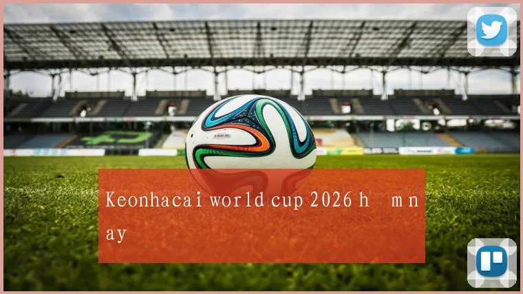 Keonhacai world cup 2026 hôm nay