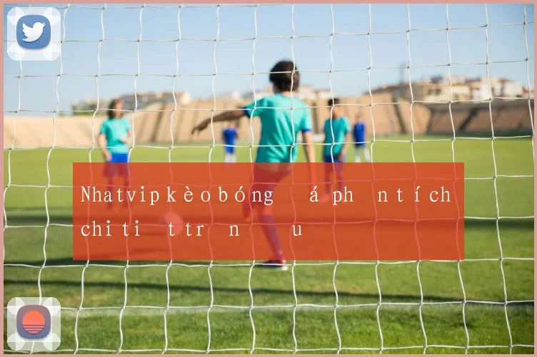 Nhatvip kèo bóng đá phân tích chi tiết trận đấu