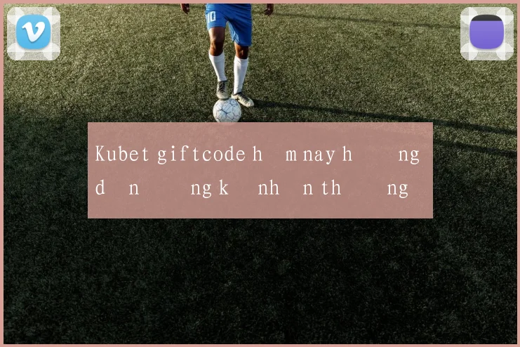 Kubet giftcode hôm nay hướng dẫn đăng ký nhận thưởng