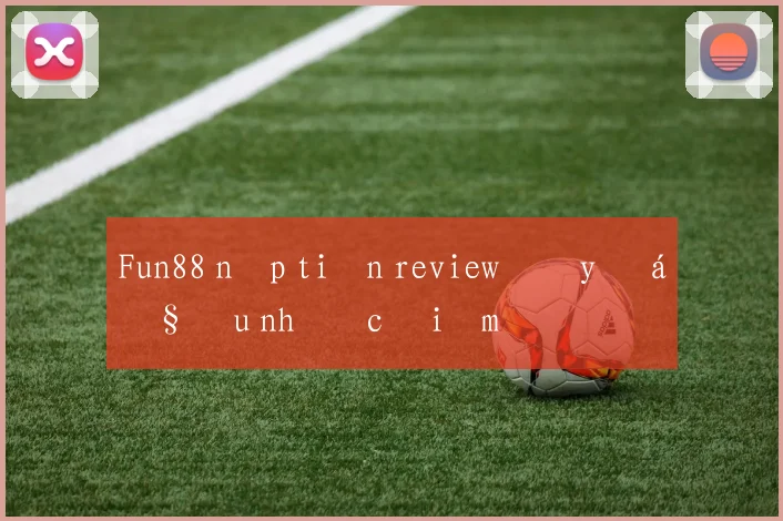 Fun88 nạp tiền review đầy đủ ưu nhược điểm