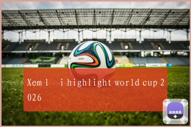 Xem lại highlight world cup 2026